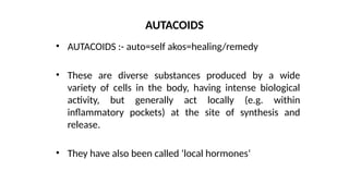 • AUTACOIDS :- auto=self akos=healing/remedy
• These are diverse substances produced by a wide
variety of cells in the body, having intense biological
activity, but generally act locally (e.g. within
inflammatory pockets) at the site of synthesis and
release.
• They have also been called ‘local hormones’
AUTACOIDS
 