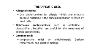 • Allergic diseases:
– Oral antihistamines for allergic rhinitis and urticaria
because histamine is the principal mediator released by
mast cells.
• Ophthalmic antihistamines, such as azelastine ,
olopatadine , ketotifen are useful for the treatment of
allergic conjunctivitis.
• Common cold:
– symptomatic relief by anticholinergic (reduce
rhinorrhoea) and sedative actions.
THERAPEUTIC USES
 