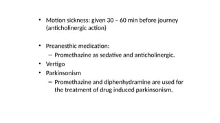 • Motion sickness: given 30 – 60 min before journey
(anticholinergic action)
• Preanesthic medication:
– Promethazine as sedative and anticholinergic.
• Vertigo
• Parkinsonism
– Promethazine and diphenhydramine are used for
the treatment of drug induced parkinsonism.
 
