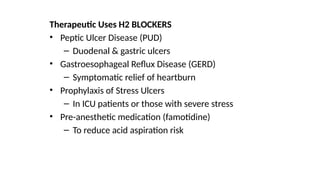 Therapeutic Uses H2 BLOCKERS
• Peptic Ulcer Disease (PUD)
– Duodenal & gastric ulcers
• Gastroesophageal Reflux Disease (GERD)
– Symptomatic relief of heartburn
• Prophylaxis of Stress Ulcers
– In ICU patients or those with severe stress
• Pre-anesthetic medication (famotidine)
– To reduce acid aspiration risk
 