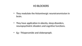 • They modulate the histaminergic neurotransmission in
brain.
• They have application in obesity, sleep disorders,
neuropsychiatric disoders and cognitive functions.
• Eg:- Thioperamide and clobenpropit.
H3 BLOCKERS
 