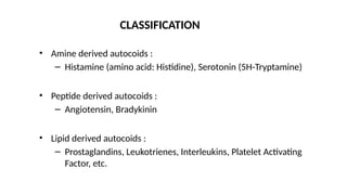 • Amine derived autocoids :
– Histamine (amino acid: Histidine), Serotonin (5H-Tryptamine)
• Peptide derived autocoids :
– Angiotensin, Bradykinin
• Lipid derived autocoids :
– Prostaglandins, Leukotrienes, Interleukins, Platelet Activating
Factor, etc.
CLASSIFICATION
 