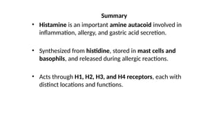 Summary
• Histamine is an important amine autacoid involved in
inflammation, allergy, and gastric acid secretion.
• Synthesized from histidine, stored in mast cells and
basophils, and released during allergic reactions.
• Acts through H1, H2, H3, and H4 receptors, each with
distinct locations and functions.
 