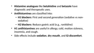 • Histamine analogues like betahistine and betazole have
diagnostic and therapeutic uses.
• Antihistamines are classified into:
– H1 blockers: First and second generation (sedative vs non-
sedative)
– H2 blockers: Reduce gastric acid (e.g., ranitidine)
• H1 antihistamines are useful in allergy, cold, motion sickness,
insomnia, and cough.
• Side effects include sedation, dry mouth, and GI discomfort.
 
