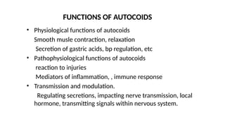 • Physiological functions of autocoids
Smooth musle contraction, relaxation
Secretion of gastric acids, bp regulation, etc
• Pathophysiological functions of autocoids
reaction to injuries
Mediators of inflammation, , immune response
• Transmission and modulation.
Regulating secretions, impacting nerve transmission, local
hormone, transmitting signals within nervous system.
FUNCTIONS OF AUTOCOIDS
 