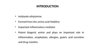 • Imidazole ethylamine
• Formed from the amino acid Histidine
• Important inflammatory mediator
• Potent biogenic amine and plays an important role in
inflammation, anaphylaxis, allergies, gastric acid secretion
and drug reaction.
INTRODUCTION
 