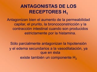 ANTAGONISTAS DE LOS
RECEPTORES H1
Antagonizan bien el aumento de la permeabilidad
capilar, el prurito, la broncoconstricción y la
contracción intestinal cuando son producidos
estrictamente por la histamina.
Sólo parcialmente antagonizan la hipotensión
y el edema secundarios a la vasodilatación, ya
que en ésta
existe también un componente H2
 