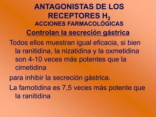 ANTAGONISTAS DE LOS
RECEPTORES H2
ACCIONES FARMACOLÓGICAS
Controlan la secreción gástrica
Todos ellos muestran igual eficacia, si bien
la ranitidina, la nizatidina y la oxmetidina
son 4-10 veces más potentes que la
cimetidina
para inhibir la secreción gástrica.
La famotidina es 7,5 veces más potente que
la ranitidina
 