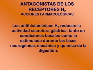 Los antihistamínicos H2 reducen la
actividad secretora gástrica, tanto en
condiciones basales como la
estimulada durante las fases
neurogénica, mecánica y química de la
digestión.
ANTAGONISTAS DE LOS
RECEPTORES H2
ACCIONES FARMACOLÓGICAS
 