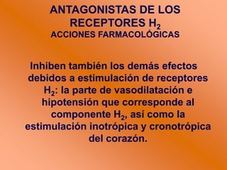 Inhiben también los demás efectos
debidos a estimulación de receptores
H2: la parte de vasodilatación e
hipotensión que corresponde al
componente H2, así como la
estimulación inotrópica y cronotrópica
del corazón.
ANTAGONISTAS DE LOS
RECEPTORES H2
ACCIONES FARMACOLÓGICAS
 