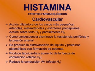 HISTAMINA
EFECTOS FARMACOLÓGICOS
Cardiovascular
 Acción dilatadora de los vasos más pequeños;
arteriolas, metaarteriolas y esfínteres precapilares.
Acción sobre todo H1 y parcialmente H2.
 Como consecuencia disminuye la resistencia periférica y
la presión arterial.
 Se produce la extravasación de líquido y proteínas
plasmáticas con formación de edemas.
 Produce taquicardia y aumento de la fuerza de
contracción (efecto H2).
 Reduce la conducción AV (efecto H1)
 