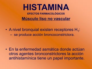 Músculo liso no vascular
• A nivel bronquial existen receptores H1:
– se produce acción broncoconstrictora.
• En la enfermedad asmática donde actúan
otros agentes bronconstrictores la acción
antihistamínica tiene un papel importante.
HISTAMINA
EFECTOS FARMACOLÓGICOS
 