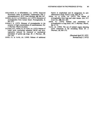 HISTAMINE ASSAY IN THE PRESENCE OF PGs                 41


HAKANSON, R. & RONNBERG, A.L. (1974). Improved                  factors in anaphylaxis and its antagonism by anti-
   fluorimetric assay of histamine: condensation with o-        inflammatory drugs. Nature, Lond., 223, 29-35.
   phthalaldehyde at -20°C. Anal. Biochem., 60, 560-567.     PIPER, P.J. & VANE, J.R. (1971). The release of
KEIRSE, M.J.N.C. & TURNBULL, A.C. (1973). Extraction of         prostaglandins from lung and other tissues. Ann. N.Y.
   prostaglandins from human blood. Prostaglandins, 4,          Acad. Sci., 180, 363-385.
   607-617.                                                  PIPER, P.J. (1974). Release and metabolism of
KORBUT, R. (1975). Bioassay of prostaglandins in the            prostaglandins in lung tissue. Pol. J. Pharmac. Pharm.,
   presence of high concentrations of catecholamines. Pol.      26, 61-72.
   J. Pharmac. Pharm. (in press).                            VANE, J.R. (1964). The use of isolated organs detecting
PALMER, M.A., PIPER, PJ. & VANE, J.R. (1973). Release of        active substances in the circulating blood. Br. J.
   rabbit aorta contracting substance (RCS) and pros-           Pharmac., 23, 360-373.
   taglandins induced by chemical or mechanical
   stimulation of guinea pig lungs. Br. J. Pharmac., 49,
   226-242.                                                                                (Received April 25, 1975.
PIPER, P.J. & VANE, J.R. (1969). Release of additional                                         Revised July 1, 1975)
 