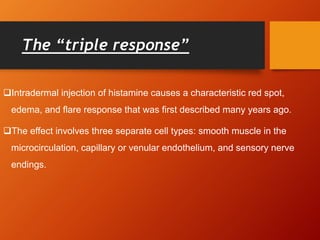 The “triple response”
Intradermal injection of histamine causes a characteristic red spot,
edema, and flare response that was first described many years ago.
The effect involves three separate cell types: smooth muscle in the
microcirculation, capillary or venular endothelium, and sensory nerve
endings.
 