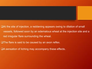 At the site of injection, a reddening appears owing to dilation of small
vessels, followed soon by an edematous wheal at the injection site and a
red irregular flare surrounding the wheal.
The flare is said to be caused by an axon reflex.
A sensation of itching may accompany these effects.
 