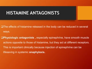 HISTAMINE ANTAGONISTS
The effects of histamine released in the body can be reduced in several
ways.
Physiologic antagonists , especially epinephrine, have smooth muscle
actions opposite to those of histamine, but they act at different receptors.
This is important clinically because injection of epinephrine can be
lifesaving in systemic anaphylaxis.
 