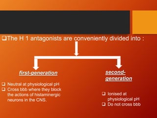 The H 1 antagonists are conveniently divided into :
first-generation second-
generation
 Neutral at physiological pH
 Cross bbb where they block
the actions of histaminergic
neurons in the CNS.
 Ionised at
physiological pH
 Do not cross bbb
 