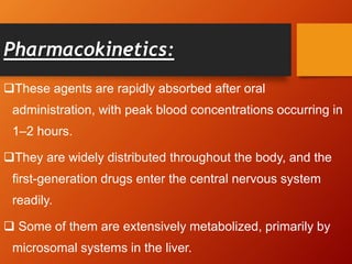 Pharmacokinetics:
These agents are rapidly absorbed after oral
administration, with peak blood concentrations occurring in
1–2 hours.
They are widely distributed throughout the body, and the
first-generation drugs enter the central nervous system
readily.
 Some of them are extensively metabolized, primarily by
microsomal systems in the liver.
 