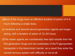 Most of the drugs have an effective duration of action of 4–6
hours following a single dose,
 meclizine and several second-generation agents are longer-
acting, with a duration of action of 12–24 hours.
The newer agents are considerably less lipid soluble than the
first-generation drugs and are substrates of the P-glycoprotein
transporter in the blood-brain barrier; as a result they enter the
central nervous system with difficulty or not at all.
 