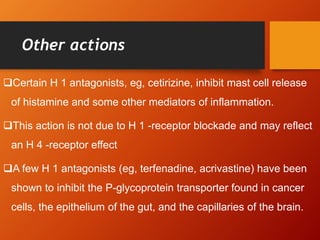 Other actions
Certain H 1 antagonists, eg, cetirizine, inhibit mast cell release
of histamine and some other mediators of inflammation.
This action is not due to H 1 -receptor blockade and may reflect
an H 4 -receptor effect
A few H 1 antagonists (eg, terfenadine, acrivastine) have been
shown to inhibit the P-glycoprotein transporter found in cancer
cells, the epithelium of the gut, and the capillaries of the brain.
 