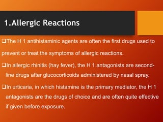 1.Allergic Reactions
The H 1 antihistaminic agents are often the first drugs used to
prevent or treat the symptoms of allergic reactions.
In allergic rhinitis (hay fever), the H 1 antagonists are second-
line drugs after glucocorticoids administered by nasal spray.
In urticaria, in which histamine is the primary mediator, the H 1
antagonists are the drugs of choice and are often quite effective
if given before exposure.
 