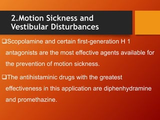2.Motion Sickness and
Vestibular Disturbances
Scopolamine and certain first-generation H 1
antagonists are the most effective agents available for
the prevention of motion sickness.
The antihistaminic drugs with the greatest
effectiveness in this application are diphenhydramine
and promethazine.
 