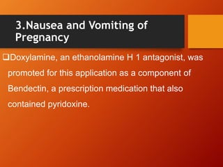3.Nausea and Vomiting of
Pregnancy
Doxylamine, an ethanolamine H 1 antagonist, was
promoted for this application as a component of
Bendectin, a prescription medication that also
contained pyridoxine.
 