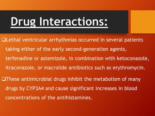 Drug Interactions:
Lethal ventricular arrhythmias occurred in several patients
taking either of the early second-generation agents,
terfenadine or astemizole, in combination with ketoconazole,
itraconazole, or macrolide antibiotics such as erythromycin.
These antimicrobial drugs inhibit the metabolism of many
drugs by CYP3A4 and cause significant increases in blood
concentrations of the antihistamines.
 