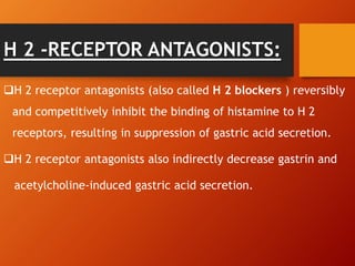 H 2 -RECEPTOR ANTAGONISTS:
H 2 receptor antagonists (also called H 2 blockers ) reversibly
and competitively inhibit the binding of histamine to H 2
receptors, resulting in suppression of gastric acid secretion.
H 2 receptor antagonists also indirectly decrease gastrin and
acetylcholine-induced gastric acid secretion.
 