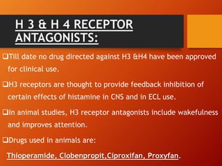 H 3 & H 4 RECEPTOR
ANTAGONISTS:
Till date no drug directed against H3 &H4 have been approved
for clinical use.
H3 receptors are thought to provide feedback inhibition of
certain effects of histamine in CNS and in ECL use.
In animal studies, H3 receptor antagonists include wakefulness
and improves attention.
Drugs used in animals are:
Thioperamide, Clobenpropit,Ciproxifan, Proxyfan.
 