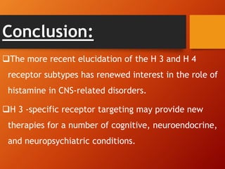 Conclusion:
The more recent elucidation of the H 3 and H 4
receptor subtypes has renewed interest in the role of
histamine in CNS-related disorders.
H 3 -specific receptor targeting may provide new
therapies for a number of cognitive, neuroendocrine,
and neuropsychiatric conditions.
 