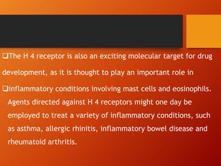 The H 4 receptor is also an exciting molecular target for drug
development, as it is thought to play an important role in
inflammatory conditions involving mast cells and eosinophils.
Agents directed against H 4 receptors might one day be
employed to treat a variety of inflammatory conditions, such
as asthma, allergic rhinitis, inflammatory bowel disease and
rheumatoid arthritis.
 