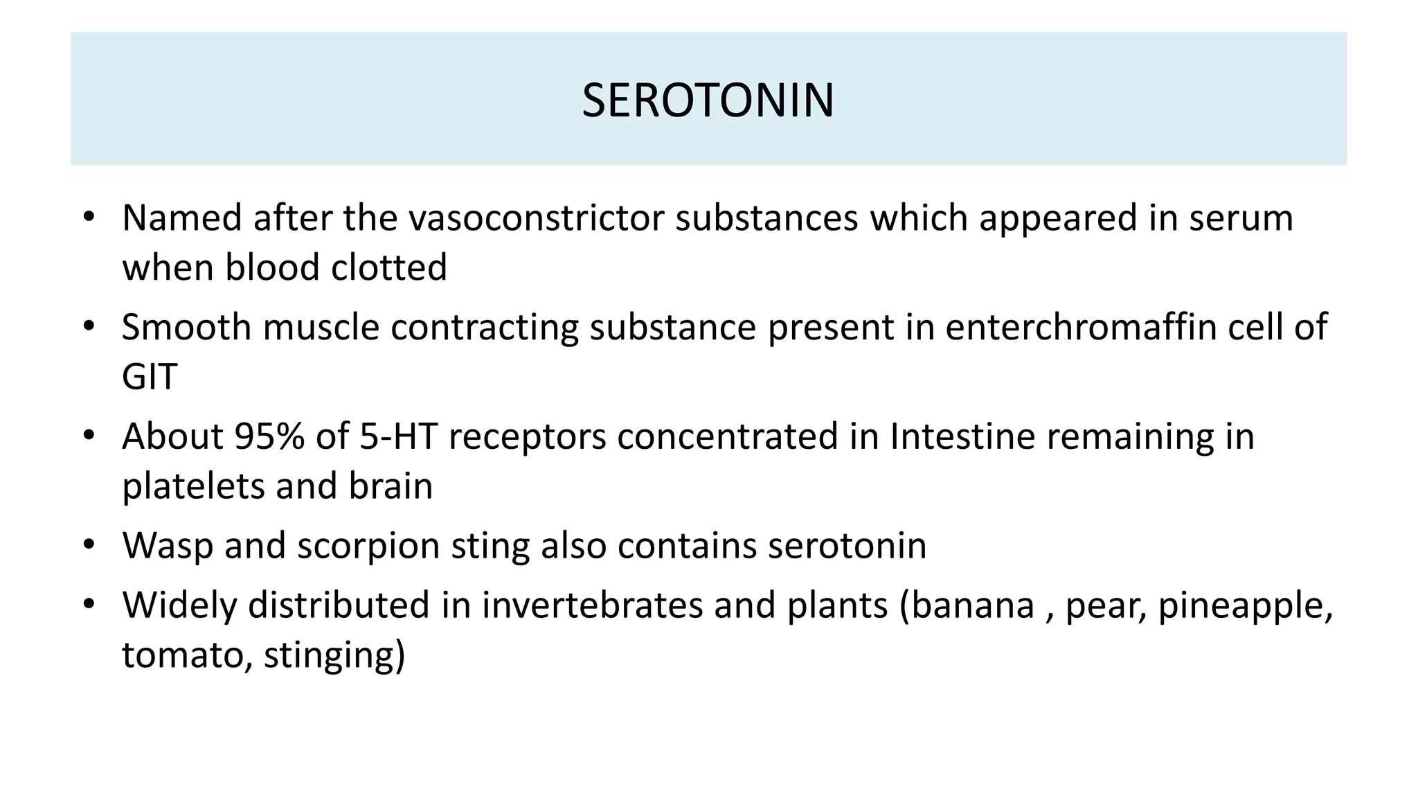 SEROTONIN
• Named after the vasoconstrictor substances which appeared in serum
when blood clotted
• Smooth muscle contracting substance present in enterchromaffin cell of
GIT
• About 95% of 5-HT receptors concentrated in Intestine remaining in
platelets and brain
• Wasp and scorpion sting also contains serotonin
• Widely distributed in invertebrates and plants (banana , pear, pineapple,
tomato, stinging)
 
