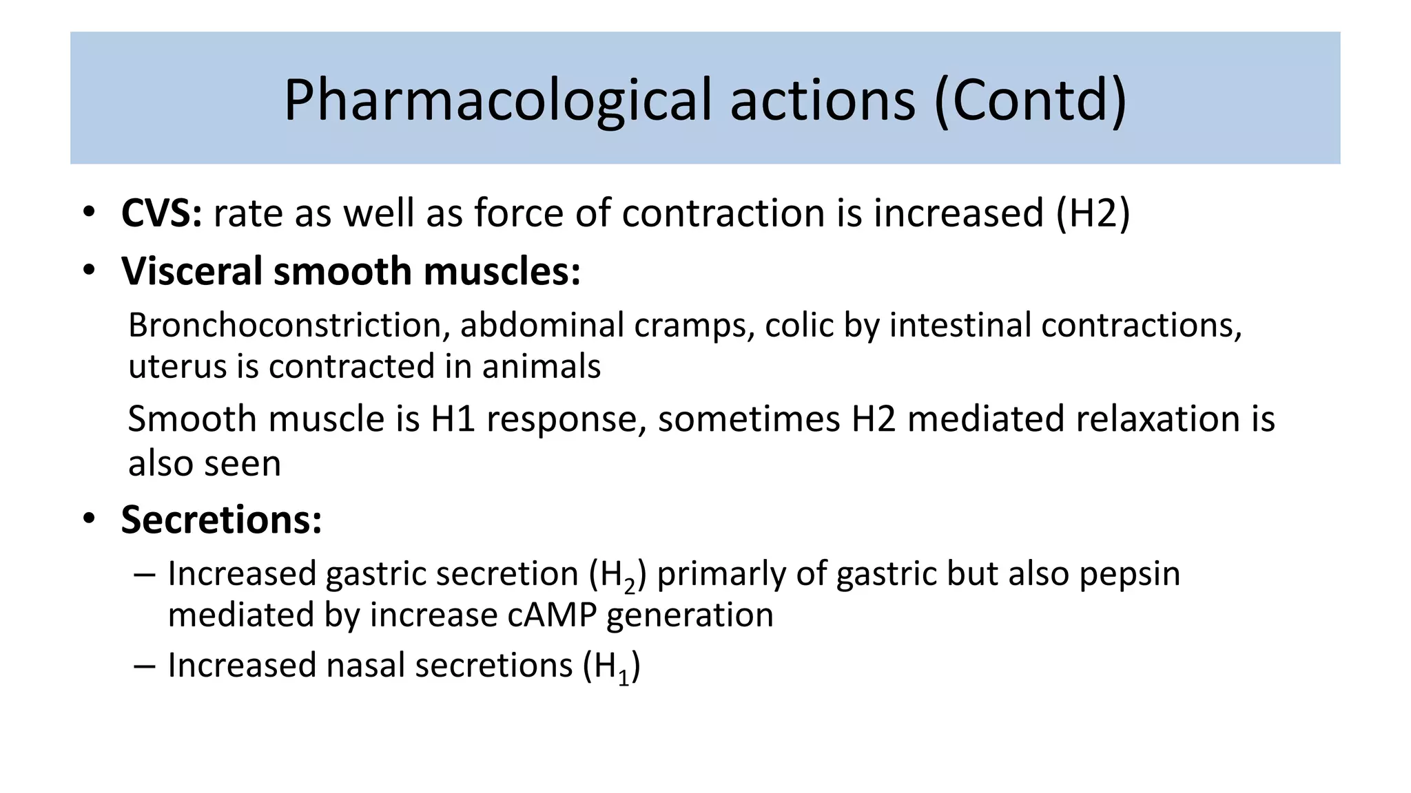 Pharmacological actions (Contd)
• CVS: rate as well as force of contraction is increased (H2)
• Visceral smooth muscles:
Bronchoconstriction, abdominal cramps, colic by intestinal contractions,
uterus is contracted in animals
Smooth muscle is H1 response, sometimes H2 mediated relaxation is
also seen
• Secretions:
– Increased gastric secretion (H2) primarly of gastric but also pepsin
mediated by increase cAMP generation
– Increased nasal secretions (H1)
 