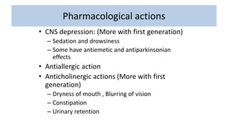 Pharmacological actions
• CNS depression: (More with first generation)
– Sedation and drowsiness
– Some have antiemetic and antiparkinsonian
effects
• Antiallergic action
• Anticholinergic actions (More with first
generation)
– Dryness of mouth , Blurring of vision
– Constipation
– Urinary retention
 