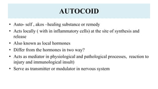 AUTOCOID
• Auto- self , akos –healing substance or remedy
• Acts locally ( with in inflammatory cells) at the site of synthesis and
release
• Also known as local hormones
• Differ from the hormones in two way?
• Acts as mediator in physiological and pathological processes, reaction to
injury and immunological insult)
• Serve as transmitter or modulator in nervous system
 