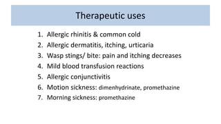 Therapeutic uses
1. Allergic rhinitis & common cold
2. Allergic dermatitis, itching, urticaria
3. Wasp stings/ bite: pain and itching decreases
4. Mild blood transfusion reactions
5. Allergic conjunctivitis
6. Motion sickness: dimenhydrinate, promethazine
7. Morning sickness: promethazine
 