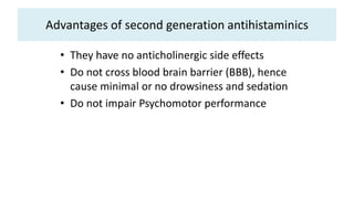 Advantages of second generation antihistaminics
• They have no anticholinergic side effects
• Do not cross blood brain barrier (BBB), hence
cause minimal or no drowsiness and sedation
• Do not impair Psychomotor performance
 