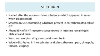 SEROTONIN
• Named after the vasoconstrictor substances which appeared in serum
when blood clotted
• Smooth muscle contracting substance present in enterchromaffin cell of
GIT
• About 95% of 5-HT receptors concentrated in Intestine remaining in
platelets and brain
• Wasp and scorpion sting also contains serotonin
• Widely distributed in invertebrates and plants (banana , pear, pineapple,
tomato, stinging)
 