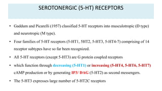 SEROTONERGIC (5-HT) RECEPTORS
• Gaddum and Picarelli (1957) classified 5-HT receptors into musculotropic (D type)
and neurotropic (M type).
• Four families of 5-HT receptors (5-HT1, 5HT2, 5-HT3, 5-HT4-7) comprising of 14
receptor subtypes have so far been recognized.
• All 5-HT receptors (except 5-HT3) are G protein coupled receptors
• which function through decreasing (5-HT1) or increasing (5-HT4, 5-HT6, 5-HT7)
cAMP production or by generating IP3/ DAG (5-HT2) as second messengers.
• The 5-HT3 expresses large number of 5-HT2C receptors
 