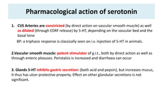 Pharmacological action of serotonin
1. CVS Arteries are constricted (by direct action on vascular smooth muscle) as well
as dilated (through EDRF release) by 5-HT, depending on the vascular bed and the
basal tone
BP: a triphasic response is classically seen on i.v. injection of 5-HT in animals.
2.Vascular smooth muscle: potent stimulator of g.i.t., both by direct action as well as
through enteric plexuses. Peristalsis is increased and diarrhoea can occur
3. Glands 5-HT inhibits gastric secretion: (both acid and pepsin), but increases mucus,
It thus has ulcer protective property. Effect on other glandular secretions is not
significant.
 