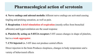 Pharmacological action of serotonin
4. Nerve endings and adrenal medulla Afferent nerve endings are activated causing
tingling and pricking sensation, as well as pain.
5. Respiration A brief stimulation of respiration (mostly reflex from bronchial
afferents) and hyperventilation are the usual response
6. Platelets By acting on 5-HT2A receptors 5-HT causes changes in shape of platelets,
but is a weak aggregator.
7. CNS Injected i.v. 5-HT does not produce central effects
Direct injection in the brain Produces sleepiness, changes in body temperature and a
variety of behavioural effects
 