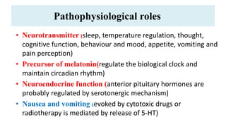 Pathophysiological roles
• Neurotransmitter (sleep, temperature regulation, thought,
cognitive function, behaviour and mood, appetite, vomiting and
pain perception)
• Precursor of melatonin(regulate the biological clock and
maintain circadian rhythm)
• Neuroendocrine function (anterior pituitary hormones are
probably regulated by serotonergic mechanism)
• Nausea and vomiting (evoked by cytotoxic drugs or
radiotherapy is mediated by release of 5-HT)
 