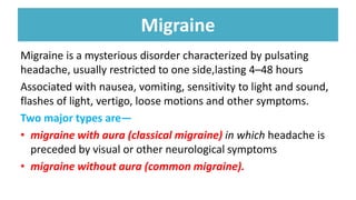 Migraine
Migraine is a mysterious disorder characterized by pulsating
headache, usually restricted to one side,lasting 4–48 hours
Associated with nausea, vomiting, sensitivity to light and sound,
flashes of light, vertigo, loose motions and other symptoms.
Two major types are—
• migraine with aura (classical migraine) in which headache is
preceded by visual or other neurological symptoms
• migraine without aura (common migraine).
 
