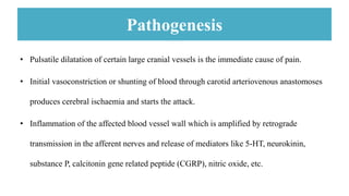 Pathogenesis
• Pulsatile dilatation of certain large cranial vessels is the immediate cause of pain.
• Initial vasoconstriction or shunting of blood through carotid arteriovenous anastomoses
produces cerebral ischaemia and starts the attack.
• Inflammation of the affected blood vessel wall which is amplified by retrograde
transmission in the afferent nerves and release of mediators like 5-HT, neurokinin,
substance P, calcitonin gene related peptide (CGRP), nitric oxide, etc.
 