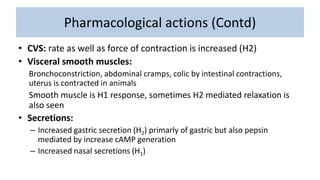 Pharmacological actions (Contd)
• CVS: rate as well as force of contraction is increased (H2)
• Visceral smooth muscles:
Bronchoconstriction, abdominal cramps, colic by intestinal contractions,
uterus is contracted in animals
Smooth muscle is H1 response, sometimes H2 mediated relaxation is
also seen
• Secretions:
– Increased gastric secretion (H2) primarly of gastric but also pepsin
mediated by increase cAMP generation
– Increased nasal secretions (H1)
 