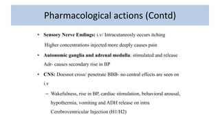 Pharmacological actions (Contd)
• Sensory Nerve Endings: i.v/ Intracutaneosly occurs itching
Higher concentrations injected more deeply causes pain
• Autonomic ganglia and adrenal medulla: stimulated and release
Adr- causes secondary rise in BP
• CNS: Doesnot cross/ penetrate BBB- no central effects are seen on
i.v
– Wakefulness, rise in BP, cardiac stimulation, behavioral arousal,
hypothermia, vomiting and ADH release on intra
Cerebroventricular Injection (H1/H2)
 