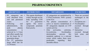 PHARMACOKINETICS
ABSORPTION DISTRIBUTION METABOLISM EXCRETION
• H1 antagonist are
well absorbed from
oral and parenteral
routes.
• Following oral
administration, the
peak plasma
concentration is
achieved in 1-3 hour
and effect usually last
for 4-6 hours for 1st
generation drugs.
• For 2nd generation
drugs effect last for
12-24 hours.
• This agents distributed
widely through out the
body including CNS
for 1st generation
agents. The newer
compounds penetrate
brain poorly.
• H1 antagonists are metabolised by
CYPs(Cytochrome P450 system)
in the liver.
• The plasma concentration of
active or inactive metabolised of
H1 antagonists depends on CYP
system activity.
• Only acrivastine, cetirizine,
levocetirizine, fexofenadine,
desloratadine prevent this
metabolic pathway to a relevant
extent which makes them more
predictable regarding their
desirable effects.
• These are excreted
unchanged in the
urine.
• Exceptions are –
 Fexofenadine-
excreted through
faeces
 Epinastine-
excreted through
both urine and
faeces.
[2]
10
 