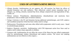 USES OF ANTIHISTAMINE DRUGS
• Allergic disorder: Antihistamines do not suppress AG: AB reaction, but block the effects of
released histamine—are only palliative. They effectively control certain immediate type of
allergies, e.g. itching, urticaria, seasonal hay fever, allergic conjunctivitis and angioedema of lips,
eyelids, etc.
• Motion sickness: Promethazine, diphenhydramine, dimenhydrinate and meclozine have
prophylactic value in milder types of motion sickness;
• Vertigo: Cetirizine is the H1 anti histamine having additional anticholinergic, anti-5-HT, sedative
and vasodilator properties which has been widely used in vertigo.
• Parkinsonism: Promethazine and some other afford mild symptomatic relief in early cases – based
on anticholinergic property.
• Sedative, Hypnotic, anxiolytic: Antihistamines with CNS depressant action have been used as
sedative and to induce sleep, especially in children.
• Common cold: Antihistamines do not affect the course of the illness but may afford symptomatic
relief by anticholinergic (reduce rhinorrhoea) and sedative actions. The newer non sedating
antihistamines are less effective in this respect.[1]
12
 
