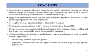 CONCLUSION
• Histamine is an important chemical messenger that exhibits significant physiological effects
mediated through its receptors. A through knowledge of drugs is very much useful to treat the
clinical conditions arising due to imbalance of histamine in the body.[1]
• Drugs with antihistamine action are the most commonly prescribed medication in daily
dermatological practice, both adults and children.
• H1 receptors act on the gene transcription of inflammatory mediators.
• H2 antagonist are practically non-sedative because its not permeable through BBB.
• When a person has a problem in metabolising and breaking down histamine, it's level build up and
lead to worrying symptoms like rashes, itching, swelling, redness etc.[2]
• All who have histamine intolerance in any kind need to take steps and manage it by taking specific
diets and supplements –
Protein- Dairy products, egg whites, peanuts
Vegetables - Tomatoes (Red one has higher histamine than white or yellow one), spinach,
pumpkin etc
13
 